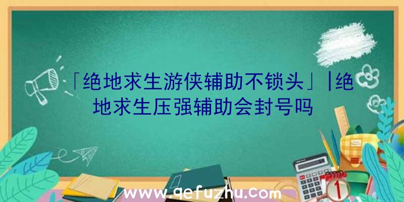 「绝地求生游侠辅助不锁头」|绝地求生压强辅助会封号吗